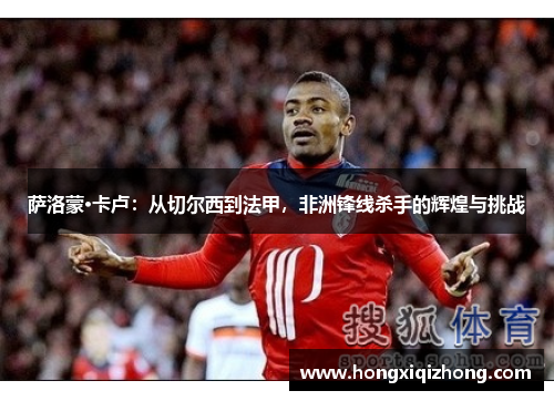 萨洛蒙·卡卢:从切尔西到法甲,非洲锋线杀手的辉煌与挑战 萨洛蒙·卡卢:从切尔西到法甲,非洲锋线杀手的辉煌与挑战