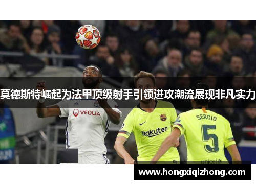 莫德斯特崛起为法甲顶级射手引领进攻潮流展现非凡实力 莫德斯特崛起为法甲顶级射手引领进攻潮流展现非凡实力