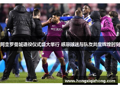 阿圭罗曼城退役仪式盛大举行 感恩球迷与队友共度辉煌时刻 阿圭罗曼城退役仪式盛大举行 感恩球迷与队友共度辉煌时刻
