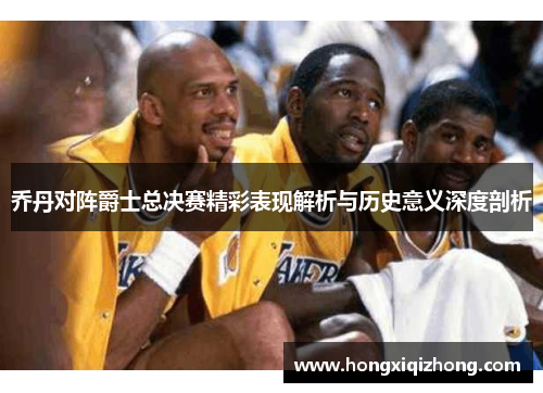 乔丹对阵爵士总决赛精彩表现解析与历史意义深度剖析 乔丹对阵爵士总决赛精彩表现解析与历史意义深度剖析