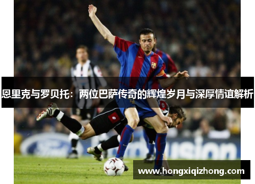 恩里克与罗贝托:两位巴萨传奇的辉煌岁月与深厚情谊解析 恩里克与罗贝托:两位巴萨传奇的辉煌岁月与深厚情谊解析