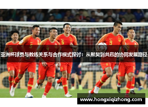 亚洲杯球员与教练关系与合作模式探讨：从默契到共赢的协同发展路径