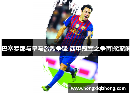 巴塞罗那与皇马激烈争锋 西甲冠军之争再掀波澜 巴塞罗那与皇马激烈争锋 西甲冠军之争再掀波澜