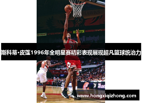 斯科蒂·皮蓬1996年全明星赛精彩表现展现超凡篮球统治力 斯科蒂·皮蓬1996年全明星赛精彩表现展现超凡篮球统治力