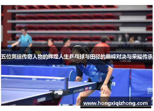 五位奥运传奇人物的辉煌人生乒乓球与田径的巅峰对决与荣耀传承