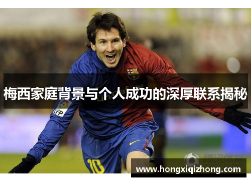 梅西家庭背景与个人成功的深厚联系揭秘
