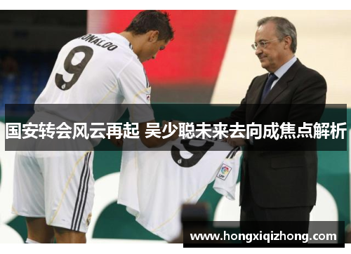 国安转会风云再起 吴少聪未来去向成焦点解析 国安转会风云再起 吴少聪未来去向成焦点解析