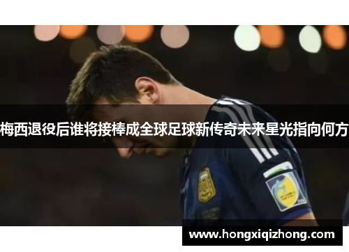 梅西退役后谁将接棒成全球足球新传奇未来星光指向何方