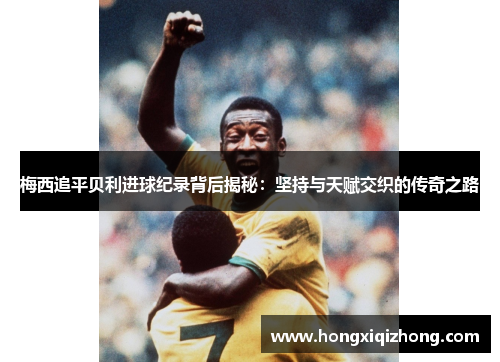 梅西追平贝利进球纪录背后揭秘：坚持与天赋交织的传奇之路