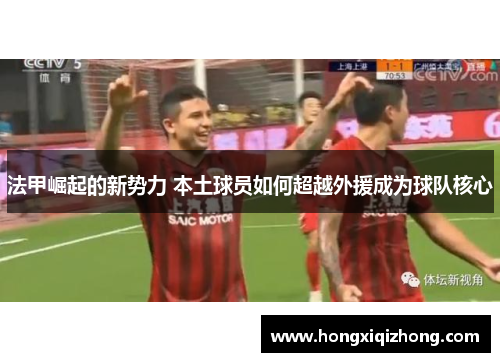 法甲崛起的新势力 本土球员如何超越外援成为球队核心 法甲崛起的新势力 本土球员如何超越外援成为球队核心
