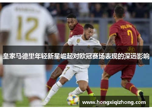 皇家马德里年轻新星崛起对欧冠赛场表现的深远影响 皇家马德里年轻新星崛起对欧冠赛场表现的深远影响