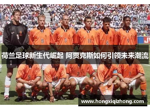 荷兰足球新生代崛起 阿贾克斯如何引领未来潮流 荷兰足球新生代崛起 阿贾克斯如何引领未来潮流