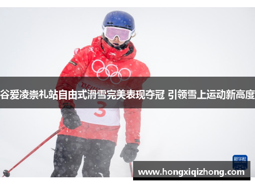 谷爱凌崇礼站自由式滑雪完美表现夺冠 引领雪上运动新高度