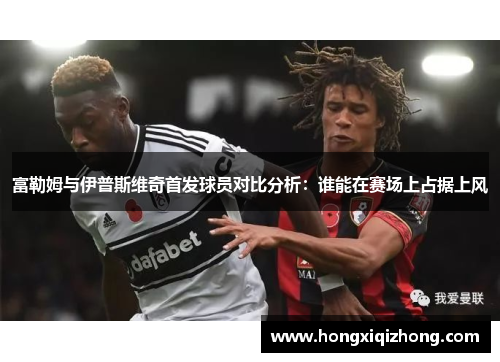 富勒姆与伊普斯维奇首发球员对比分析：谁能在赛场上占据上风
